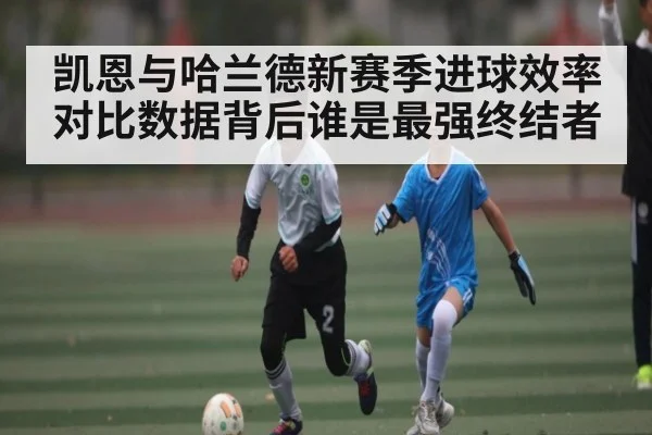 凯恩与哈兰德新赛季进球效率对比数据背后谁是最强终结者