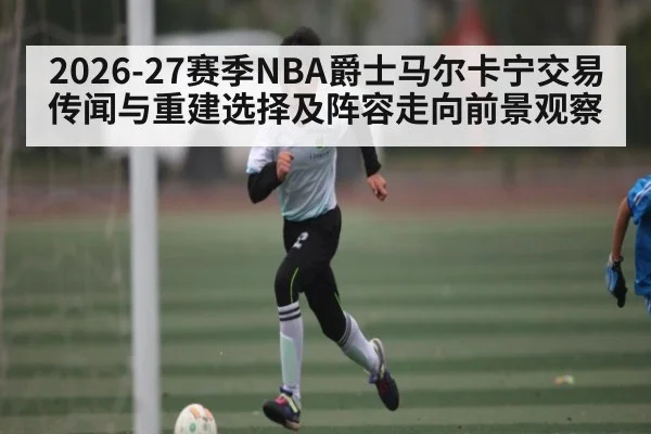 2026-27赛季NBA爵士马尔卡宁交易传闻与重建选择及阵容走向前景观察